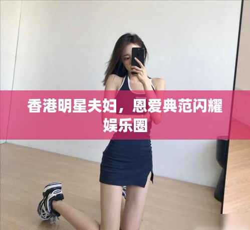 香港明星夫妇，恩爱典范闪耀娱乐圈